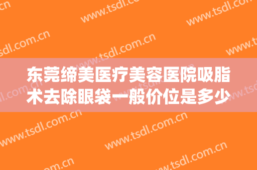 东莞缔美医疗美容医院吸脂术去除眼袋一般价位是多少?效果怎么样?(东莞割眼袋手术费一般是多少)