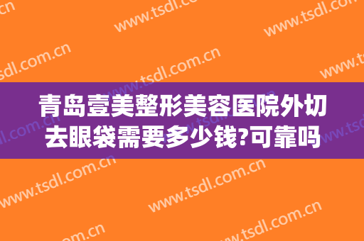 青岛壹美整形美容医院外切去眼袋需要多少钱?可靠吗?(青岛眼部整形的价钱)