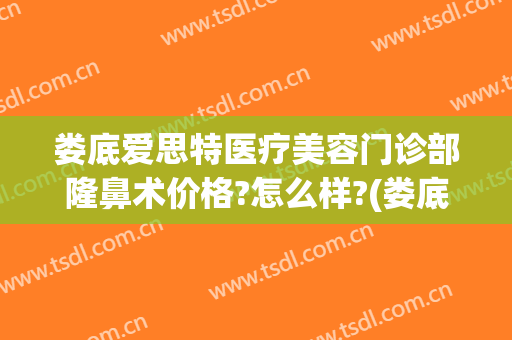 娄底爱思特医疗美容门诊部隆鼻术价格?怎么样?(娄底爱思特美容医院正规吗)