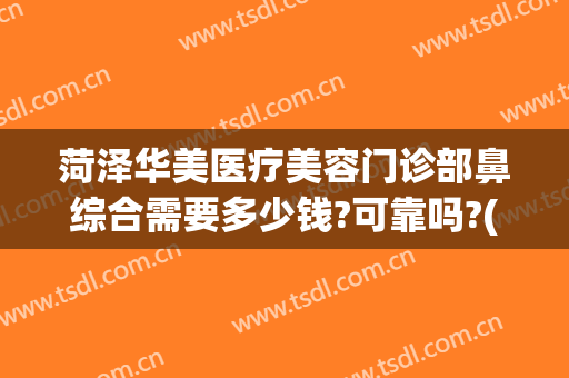 菏泽华美医疗美容门诊部鼻综合需要多少钱?可靠吗?(菏泽华美医疗美容电话)