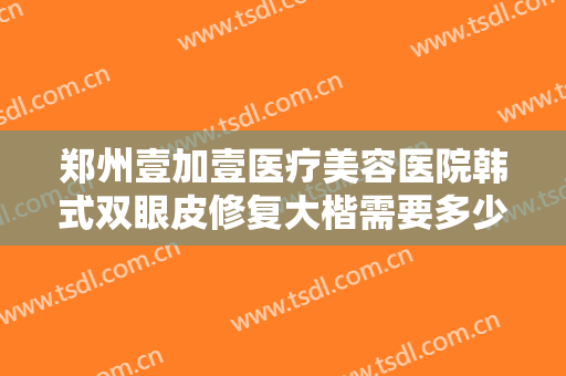 郑州壹加壹医疗美容医院韩式双眼皮修复大楷需要多少费用?多长时间恢复?