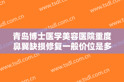 青岛博士医学美容医院重度鼻翼缺损修复一般价位是多少费用?有哪些优势?