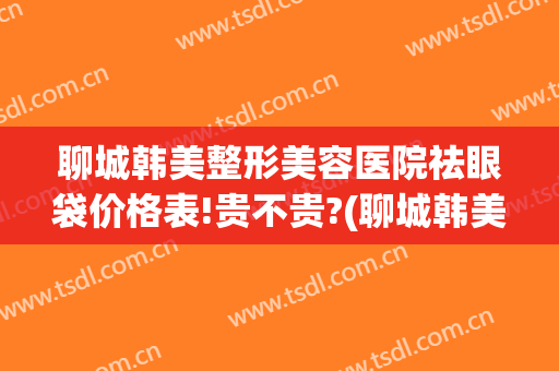 聊城韩美整形美容医院祛眼袋价格表!贵不贵?(聊城韩美整形美容医院有限公司)