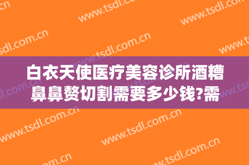 白衣天使医疗美容诊所酒糟鼻鼻赘切割需要多少钱?需要多久恢复?(酒糟鼻鼻赘切割手术多少钱)