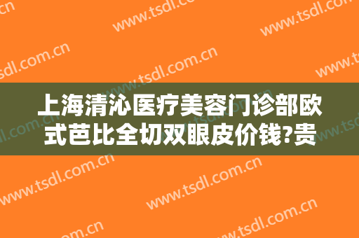 上海清沁医疗美容门诊部欧式芭比全切双眼皮价钱?贵不贵?