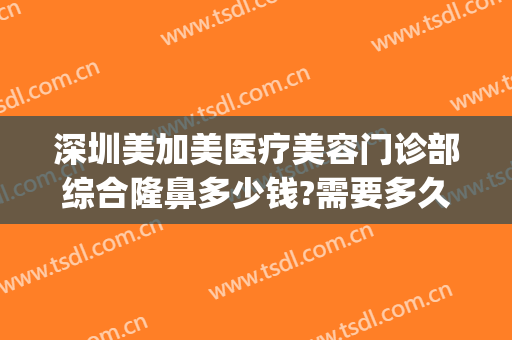 深圳美加美医疗美容门诊部综合隆鼻多少钱?需要多久恢复?(深圳美加美医疗整形美容医院)