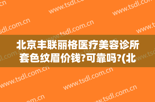 北京丰联丽格医疗美容诊所套色纹眉价钱?可靠吗?(北京丰联丽格是正规的吗)