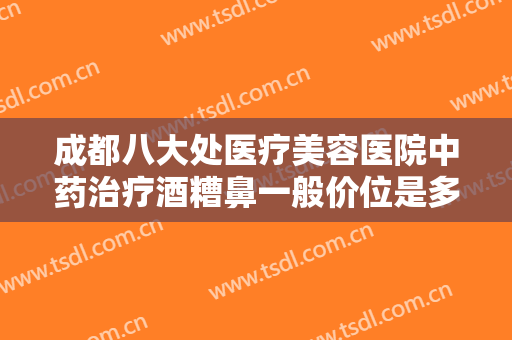 成都八大处医疗美容医院中药治疗酒糟鼻一般价位是多少?有哪些优势?