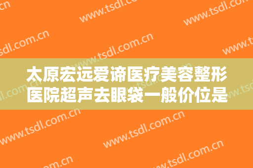 太原宏远爱谛医疗美容整形医院超声去眼袋一般价位是多少费用?效果怎么样?