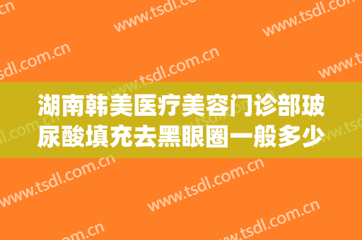 湖南韩美医疗美容门诊部玻尿酸填充去黑眼圈一般多少钱?可靠吗?(打玻尿酸填充脸部多少钱)
