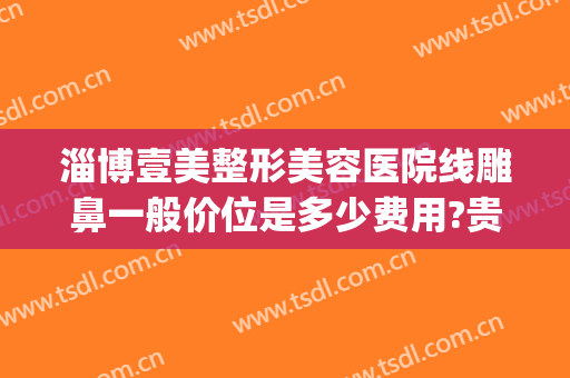 淄博壹美整形美容医院线雕鼻一般价位是多少费用?贵不贵?(淄博壹美整形医院电话号码)