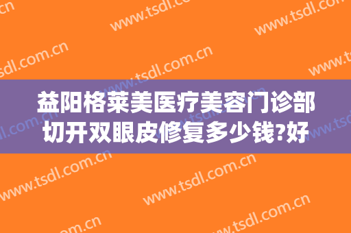 益阳格莱美医疗美容门诊部切开双眼皮修复多少钱?好不好?(双眼皮修复加开眼角多少钱)