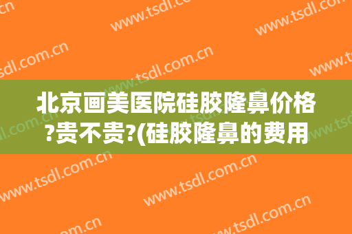 北京画美医院硅胶隆鼻价格?贵不贵?(硅胶隆鼻的费用)