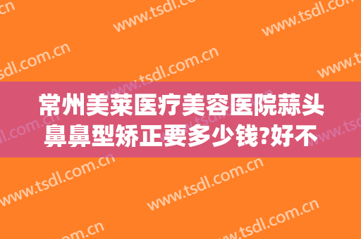 常州美莱医疗美容医院蒜头鼻鼻型矫正要多少钱?好不好?(蒜头鼻整形要多少钱)