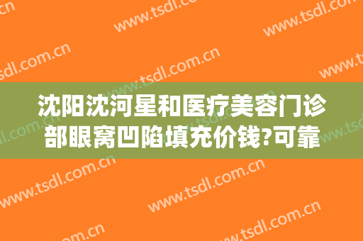 沈阳沈河星和医疗美容门诊部眼窝凹陷填充价钱?可靠吗?(沈阳星美医疗美容医院)