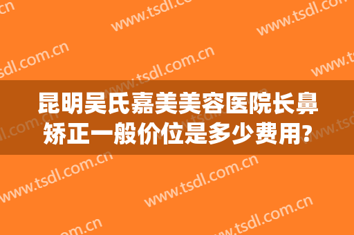 昆明吴氏嘉美美容医院长鼻矫正一般价位是多少费用?可靠吗?(昆明吴氏整形美容医院好吗)