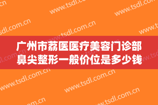 广州市荔医医疗美容门诊部鼻尖整形一般价位是多少钱?有哪些优势?(广州荔医整形美容医院)