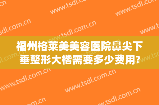 福州格莱美美容医院鼻尖下垂整形大楷需要多少费用?可靠吗?(福州格莱美整形怎样)