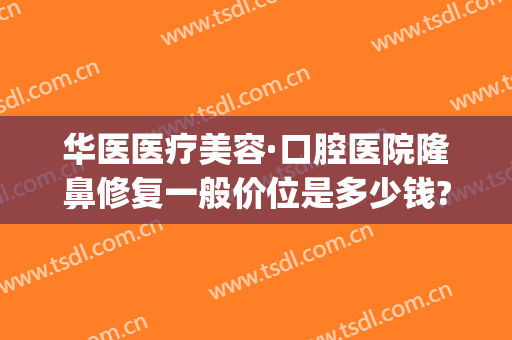 华医医疗美容·口腔医院隆鼻修复一般价位是多少钱?需要多久恢复?(华美整形美容医院价格表)