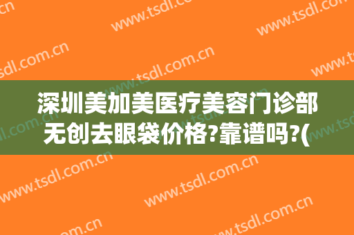 深圳美加美医疗美容门诊部无创去眼袋价格?靠谱吗?(深圳美加美医疗美容正规吗)