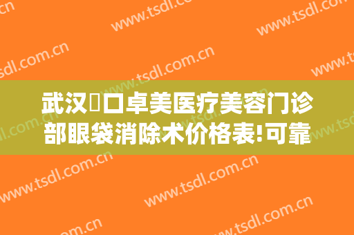 武汉硚口卓美医疗美容门诊部眼袋消除术价格表!可靠吗?(武汉卓美整形地址)