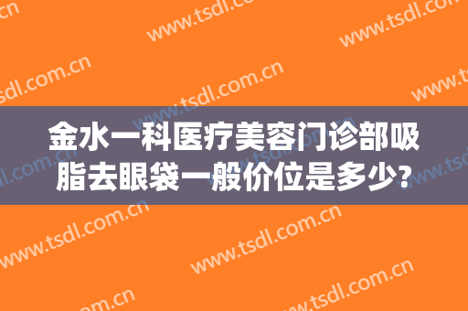 金水一科医疗美容门诊部吸脂去眼袋一般价位是多少?可靠吗?(金美澜美容去眼袋好吗)