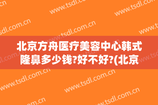 北京方舟医疗美容中心韩式隆鼻多少钱?好不好?(北京方舟医疗美容医院怎么样)