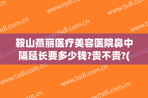 鞍山燕丽医疗美容医院鼻中隔延长要多少钱?贵不贵?(鞍山燕丽整形医院价格表)