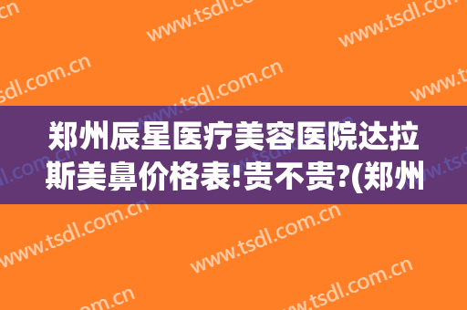 郑州辰星医疗美容医院达拉斯美鼻价格表!贵不贵?(郑州安美星河做鼻子怎么样)