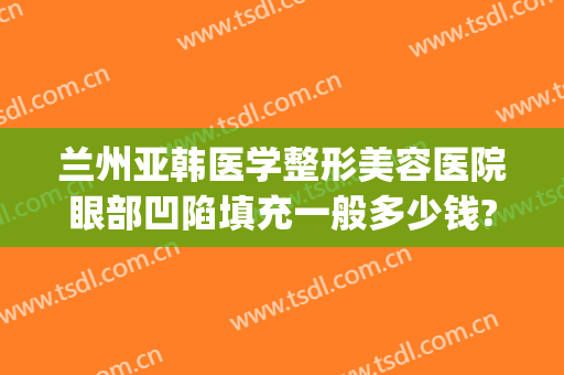 兰州亚韩医学整形美容医院眼部凹陷填充一般多少钱?需要多久恢复?(兰州丰胸费用兰州亚韩整形医院)