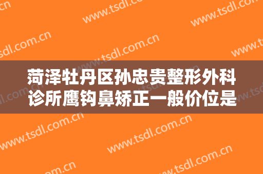 菏泽牡丹区孙忠贵整形外科诊所鹰钩鼻矫正一般价位是多少钱?靠谱吗?