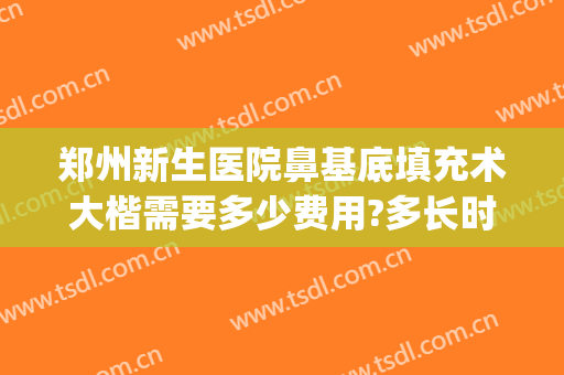 郑州新生医院鼻基底填充术大楷需要多少费用?多长时间恢复?(填充鼻子要多少钱)