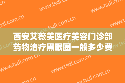 西安艾薇美医疗美容门诊部药物治疗黑眼圈一般多少费用?贵不贵?(西安爱微美医疗美容门诊部)