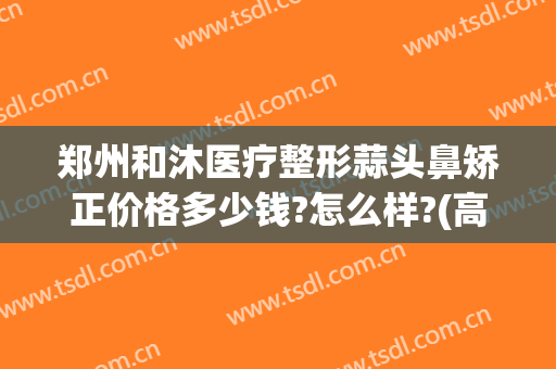 郑州和沐医疗整形蒜头鼻矫正价格多少钱?怎么样?(高位破水卧床多久可以愈合)