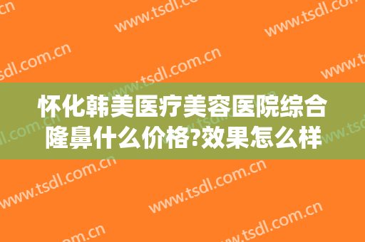 怀化韩美医疗美容医院综合隆鼻什么价格?效果怎么样?(怀化亚韩整形医院)