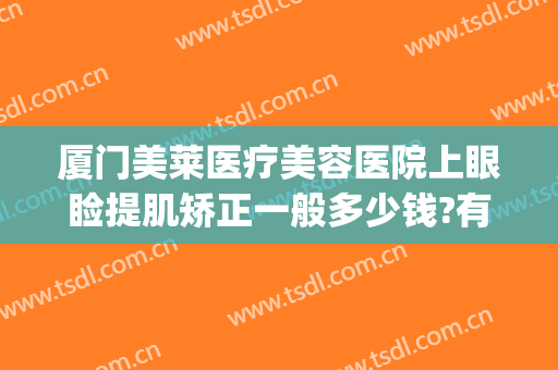 厦门美莱医疗美容医院上眼睑提肌矫正一般多少钱?有哪些优势?(厦门美莱哪个医生做眼睛好)