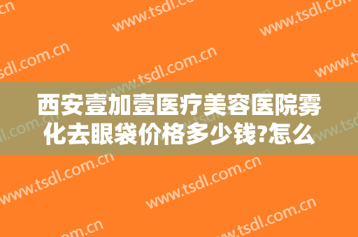 西安壹加壹医疗美容医院雾化去眼袋价格多少钱?怎么样?