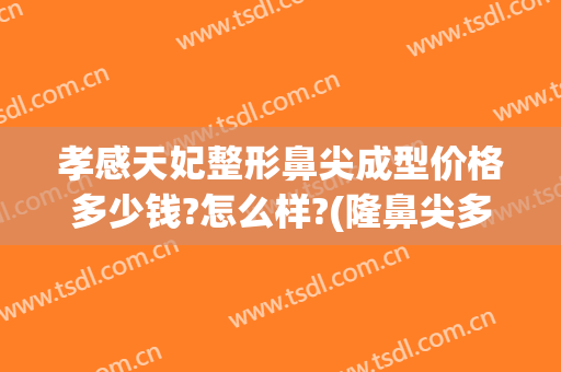 孝感天妃整形鼻尖成型价格多少钱?怎么样?(隆鼻尖多少钱)