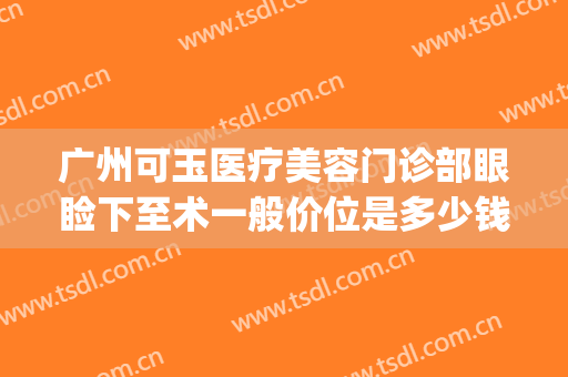 广州可玉医疗美容门诊部眼睑下至术一般价位是多少钱?好不好?(广州可玉整形医院电话)