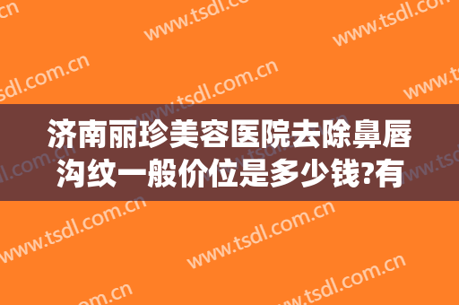 济南丽珍美容医院去除鼻唇沟纹一般价位是多少钱?有哪些优势?(济南丽珍整形)