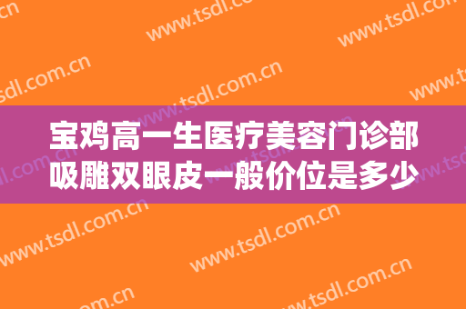 宝鸡高一生医疗美容门诊部吸雕双眼皮一般价位是多少钱?好不好?(宝鸡高一生整形医院)