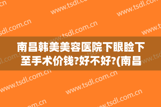 南昌韩美美容医院下眼睑下至手术价钱?好不好?(南昌韩美整形医院地址)