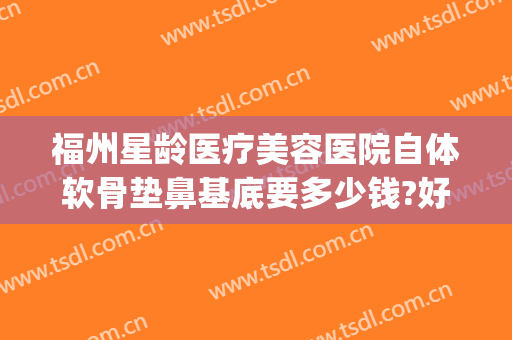 福州星龄医疗美容医院自体软骨垫鼻基底要多少钱?好不好?(骨龄美塑做鼻子怎么样)