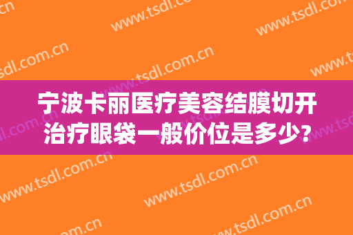 宁波卡丽医疗美容结膜切开治疗眼袋一般价位是多少?怎么样?(宁波哪个医院割眼袋好)