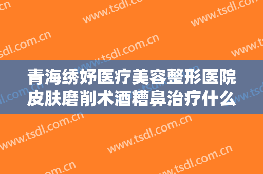 青海绣妤医疗美容整形医院皮肤磨削术酒糟鼻治疗什么价格?好不好?