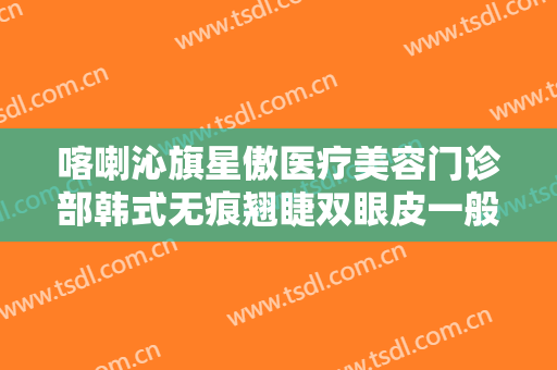 喀喇沁旗星傲医疗美容门诊部韩式无痕翘睫双眼皮一般价位是多少钱?多长时间恢复?