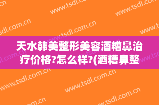 天水韩美整形美容酒糟鼻治疗价格?怎么样?(酒糟鼻整形术价格)