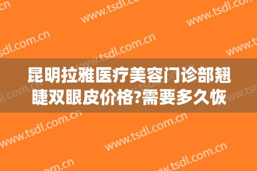 昆明拉雅医疗美容门诊部翘睫双眼皮价格?需要多久恢复?(昆明双眼皮修复哪家最好)