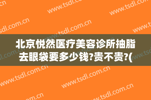 北京悦然医疗美容诊所抽脂去眼袋要多少钱?贵不贵?(眼袋抽脂价钱多少)