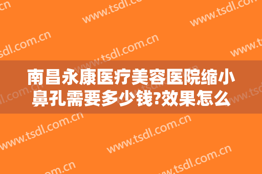 南昌永康医疗美容医院缩小鼻孔需要多少钱?效果怎么样?